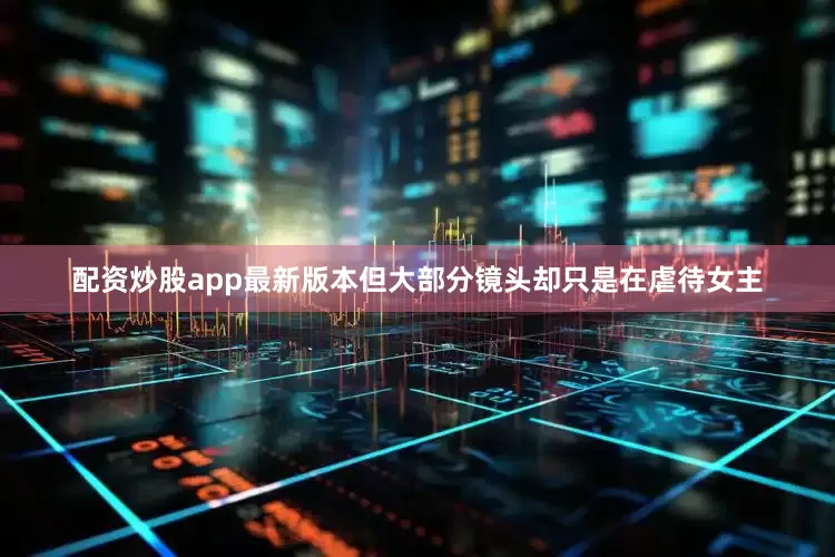配资炒股app最新版本但大部分镜头却只是在虐待女主