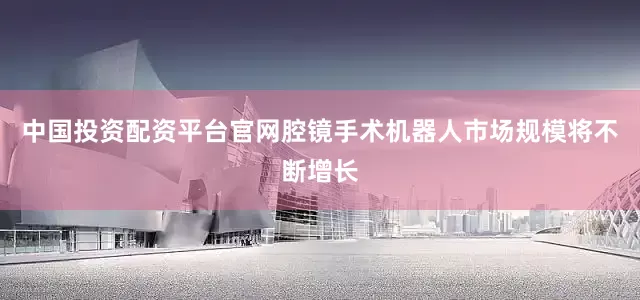 中国投资配资平台官网腔镜手术机器人市场规模将不断增长