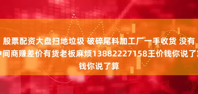 股票配资大盘扫地垃圾 破碎尾料加工厂一手收货 没有中间商赚差价有货老板麻烦13882227158王价钱你说了算