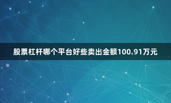 股票杠杆哪个平台好些卖出金额100.91万元