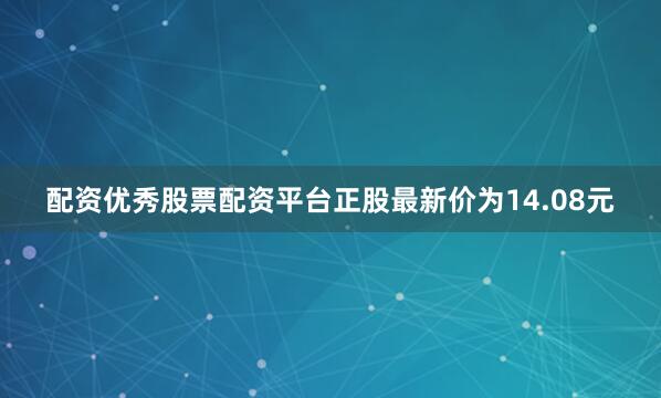 配资优秀股票配资平台正股最新价为14.08元