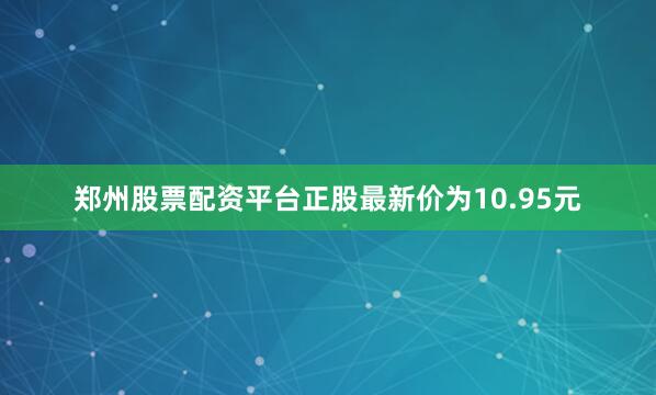 郑州股票配资平台正股最新价为10.95元