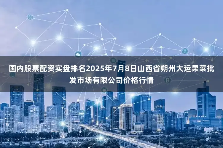 国内股票配资实盘排名2025年7月8日山西省朔州大运果菜批发市场有限公司价格行情