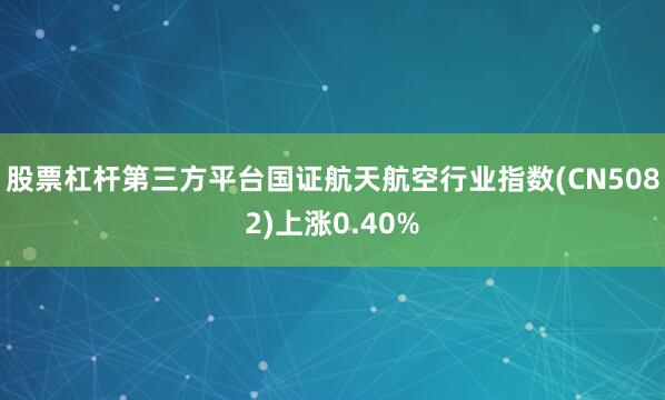股票杠杆第三方平台国证航天航空行业指数(CN5082)上涨0.40%