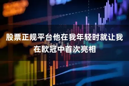 股票正规平台他在我年轻时就让我在欧冠中首次亮相