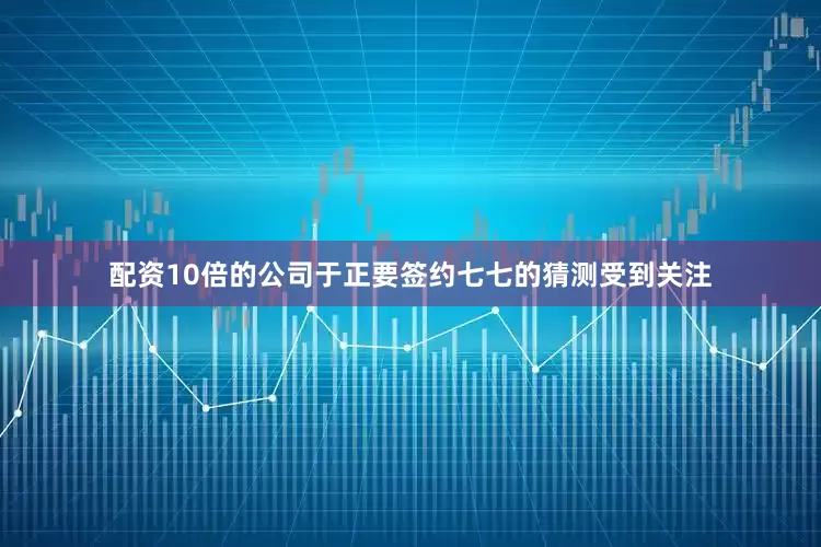 配资10倍的公司于正要签约七七的猜测受到关注