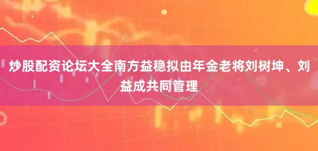 炒股配资论坛大全南方益稳拟由年金老将刘树坤、刘益成共同管理
