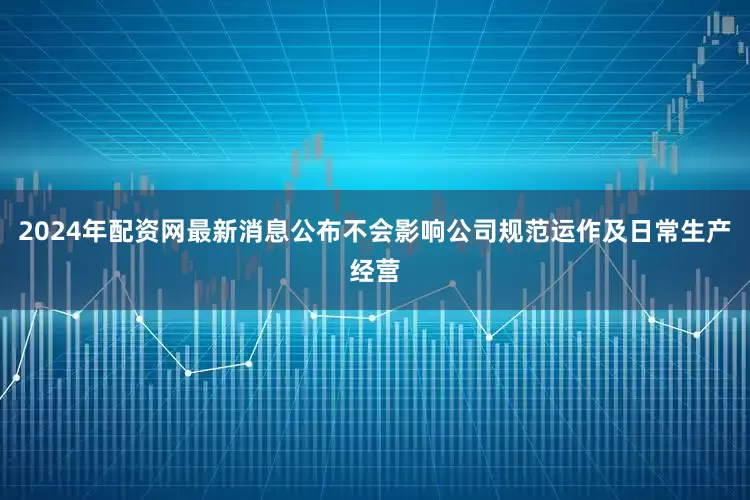 2024年配资网最新消息公布不会影响公司规范运作及日常生产经营