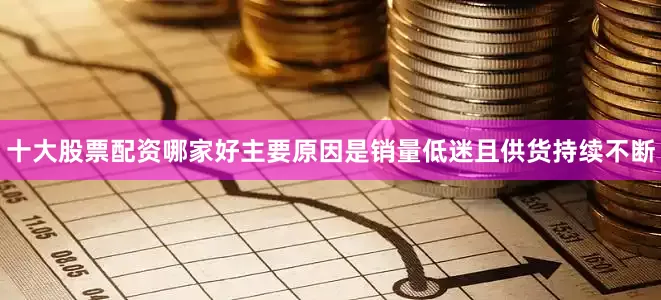 十大股票配资哪家好主要原因是销量低迷且供货持续不断