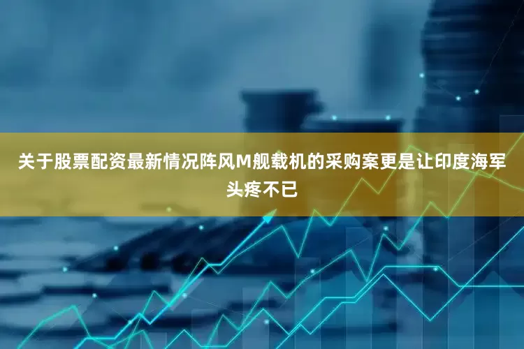 关于股票配资最新情况阵风M舰载机的采购案更是让印度海军头疼不已