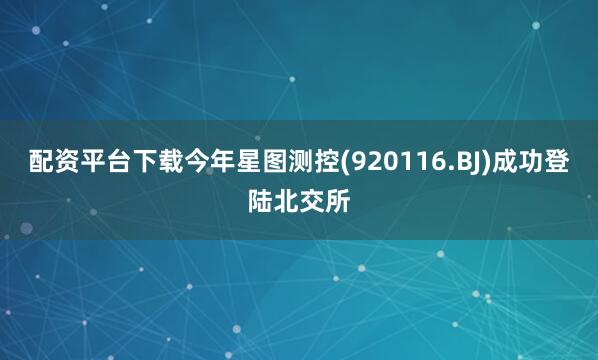 配资平台下载今年星图测控(920116.BJ)成功登陆北交所