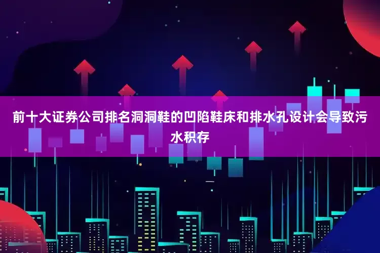 前十大证券公司排名洞洞鞋的凹陷鞋床和排水孔设计会导致污水积存