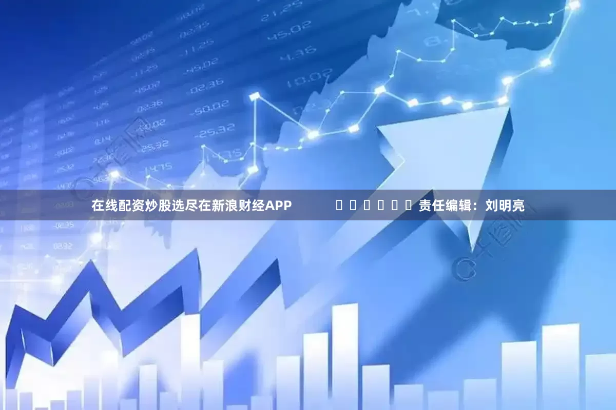 在线配资炒股选尽在新浪财经APP            						责任编辑：刘明亮